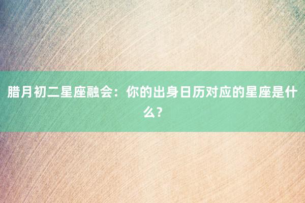 腊月初二星座融会：你的出身日历对应的星座是什么？