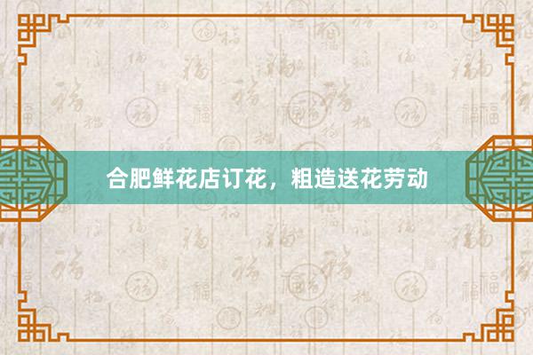 合肥鲜花店订花，粗造送花劳动